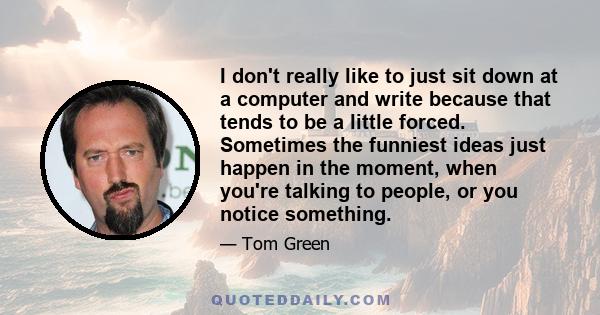 I don't really like to just sit down at a computer and write because that tends to be a little forced. Sometimes the funniest ideas just happen in the moment, when you're talking to people, or you notice something.