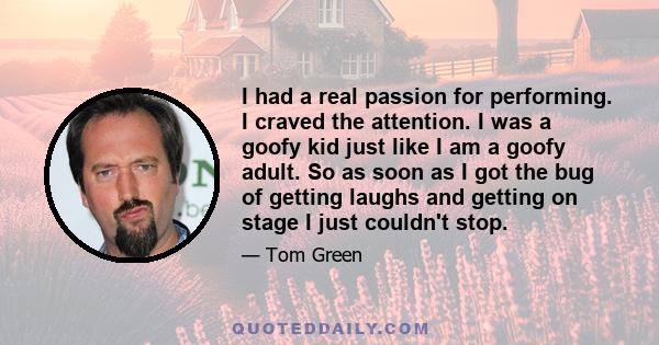 I had a real passion for performing. I craved the attention. I was a goofy kid just like I am a goofy adult. So as soon as I got the bug of getting laughs and getting on stage I just couldn't stop.