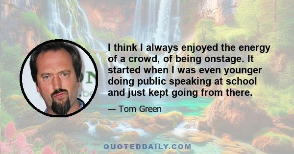 I think I always enjoyed the energy of a crowd, of being onstage. It started when I was even younger doing public speaking at school and just kept going from there.