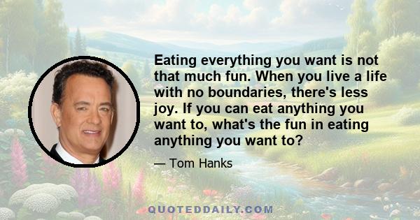 Eating everything you want is not that much fun. When you live a life with no boundaries, there's less joy. If you can eat anything you want to, what's the fun in eating anything you want to?