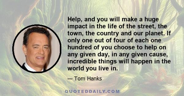 Help, and you will make a huge impact in the life of the street, the town, the country and our planet. If only one out of four of each one hundred of you choose to help on any given day, in any given cause, incredible