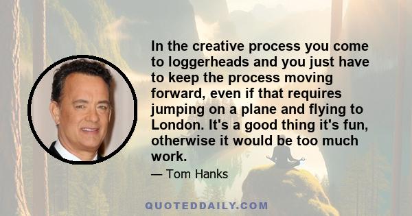 In the creative process you come to loggerheads and you just have to keep the process moving forward, even if that requires jumping on a plane and flying to London. It's a good thing it's fun, otherwise it would be too