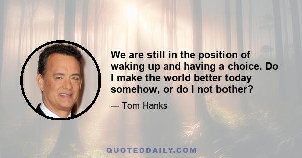 We are still in the position of waking up and having a choice. Do I make the world better today somehow, or do I not bother?