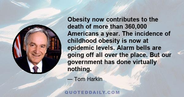 Obesity now contributes to the death of more than 360,000 Americans a year. The incidence of childhood obesity is now at epidemic levels. Alarm bells are going off all over the place. But our government has done