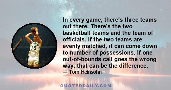 In every game, there's three teams out there. There's the two basketball teams and the team of officials. If the two teams are evenly matched, it can come down to number of possessions. If one out-of-bounds call goes