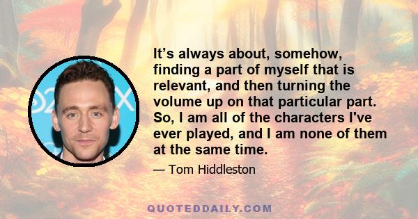It’s always about, somehow, finding a part of myself that is relevant, and then turning the volume up on that particular part. So, I am all of the characters I've ever played, and I am none of them at the same time.