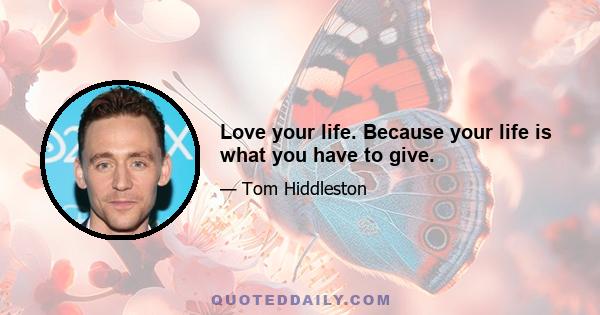 Love your life. Because your life is what you have to give.