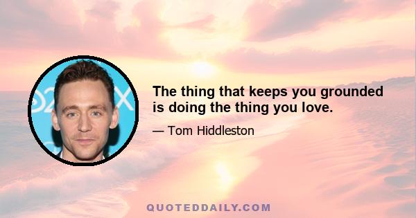 The thing that keeps you grounded is doing the thing you love.