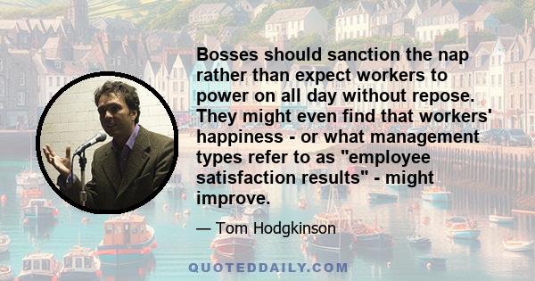 Bosses should sanction the nap rather than expect workers to power on all day without repose. They might even find that workers' happiness - or what management types refer to as employee satisfaction results - might
