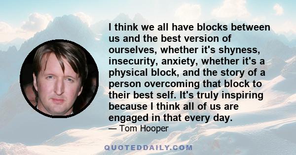 I think we all have blocks between us and the best version of ourselves, whether it's shyness, insecurity, anxiety, whether it's a physical block, and the story of a person overcoming that block to their best self. It's 