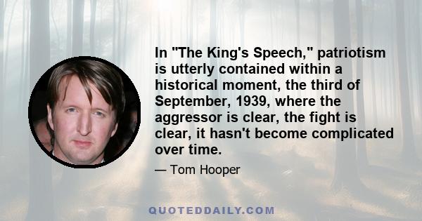 In The King's Speech, patriotism is utterly contained within a historical moment, the third of September, 1939, where the aggressor is clear, the fight is clear, it hasn't become complicated over time.