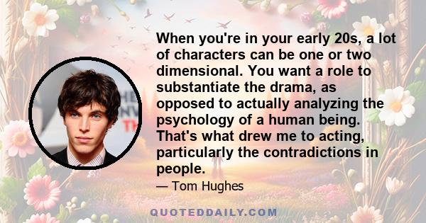 When you're in your early 20s, a lot of characters can be one or two dimensional. You want a role to substantiate the drama, as opposed to actually analyzing the psychology of a human being. That's what drew me to