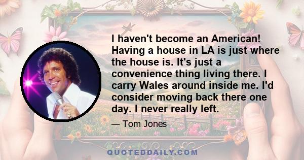 I haven't become an American! Having a house in LA is just where the house is. It's just a convenience thing living there. I carry Wales around inside me. I'd consider moving back there one day. I never really left.