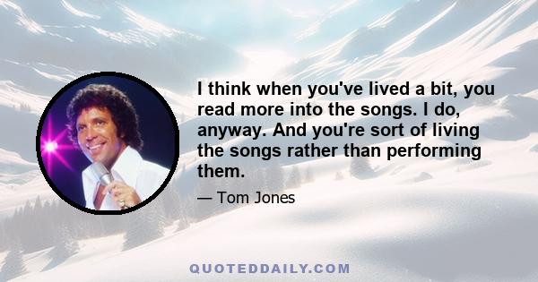I think when you've lived a bit, you read more into the songs. I do, anyway. And you're sort of living the songs rather than performing them.