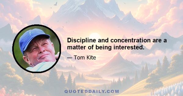 Discipline and concentration are a matter of being interested.