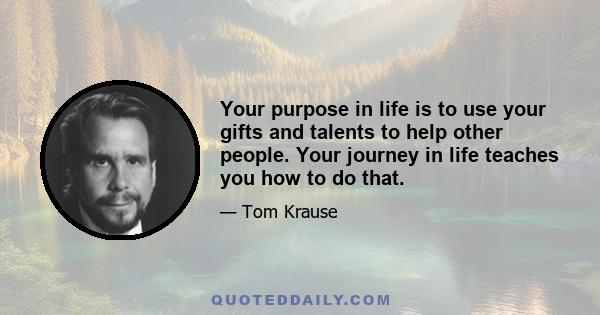 Your purpose in life is to use your gifts and talents to help other people. Your journey in life teaches you how to do that.