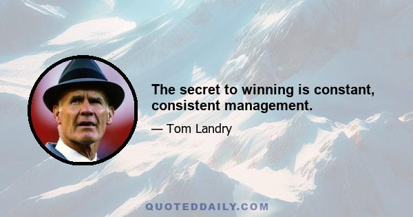 The secret to winning is constant, consistent management.