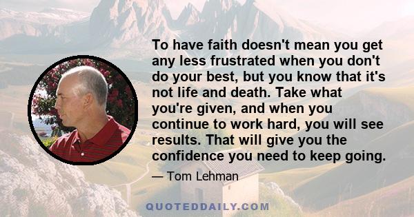 To have faith doesn't mean you get any less frustrated when you don't do your best, but you know that it's not life and death. Take what you're given, and when you continue to work hard, you will see results. That will