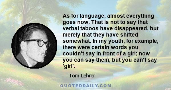 As for language, almost everything goes now. That is not to say that verbal taboos have disappeared, but merely that they have shifted somewhat. In my youth, for example, there were certain words you couldn't say in