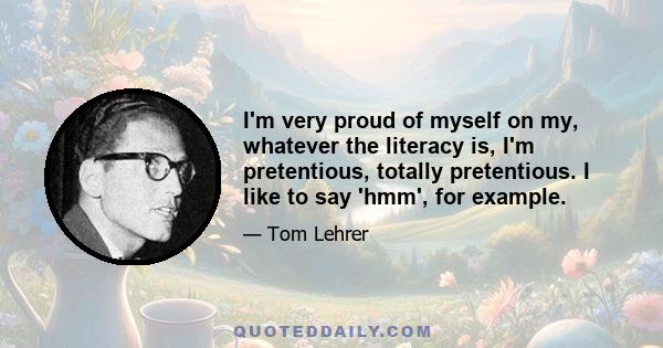 I'm very proud of myself on my, whatever the literacy is, I'm pretentious, totally pretentious. I like to say 'hmm', for example.