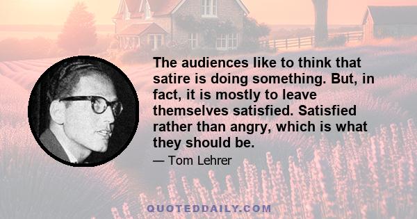 The audiences like to think that satire is doing something. But, in fact, it is mostly to leave themselves satisfied. Satisfied rather than angry, which is what they should be.