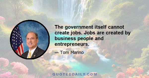 The government itself cannot create jobs. Jobs are created by business people and entrepreneurs.