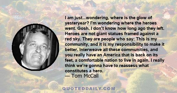 I am just...wondering, where is the glow of yesteryear? I'm wondering where the heroes went. Gosh, I don't know how long ago they left. Heroes are not giant statues framed against a red sky. They are people who say: