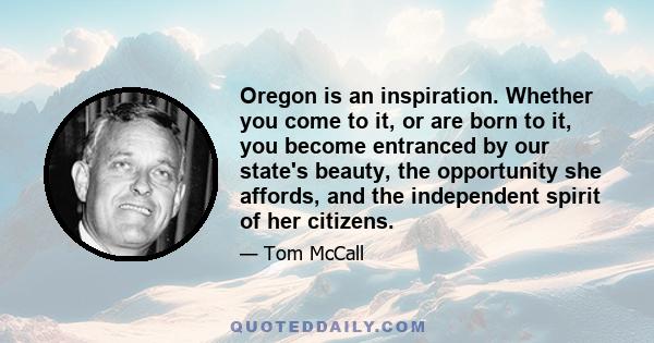 Oregon is an inspiration. Whether you come to it, or are born to it, you become entranced by our state's beauty, the opportunity she affords, and the independent spirit of her citizens.