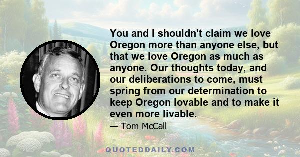 You and I shouldn't claim we love Oregon more than anyone else, but that we love Oregon as much as anyone. Our thoughts today, and our deliberations to come, must spring from our determination to keep Oregon lovable and 