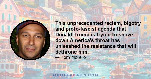 This unprecedented racism, bigotry and proto-fascist agenda that Donald Trump is trying to shove down America's throat has unleashed the resistance that will dethrone him.