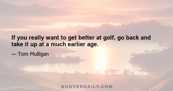If you really want to get better at golf, go back and take it up at a much earlier age.