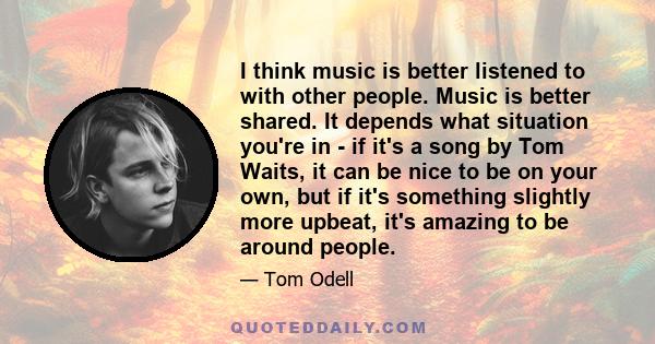 I think music is better listened to with other people. Music is better shared. It depends what situation you're in - if it's a song by Tom Waits, it can be nice to be on your own, but if it's something slightly more