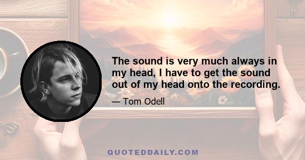 The sound is very much always in my head, I have to get the sound out of my head onto the recording.