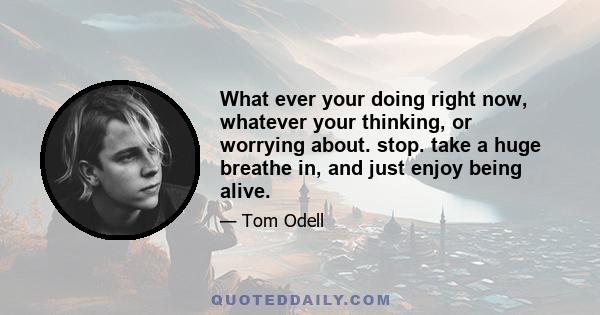 What ever your doing right now, whatever your thinking, or worrying about. stop. take a huge breathe in, and just enjoy being alive.