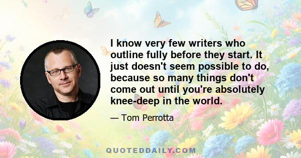 I know very few writers who outline fully before they start. It just doesn't seem possible to do, because so many things don't come out until you're absolutely knee-deep in the world.