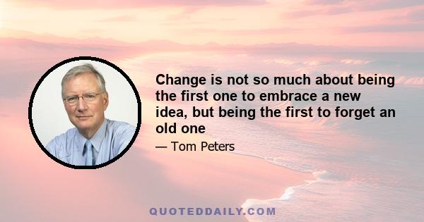 Change is not so much about being the first one to embrace a new idea, but being the first to forget an old one