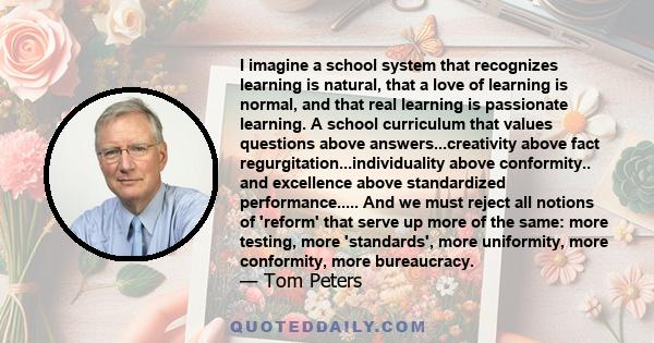 I imagine a school system that recognizes learning is natural, that a love of learning is normal, and that real learning is passionate learning. A school curriculum that values questions above answers...creativity above 