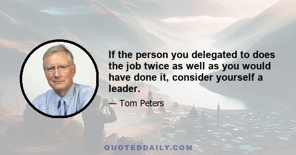 If the person you delegated to does the job twice as well as you would have done it, consider yourself a leader.