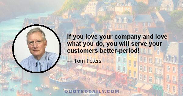 If you love your company and love what you do, you will serve your customers better-period!