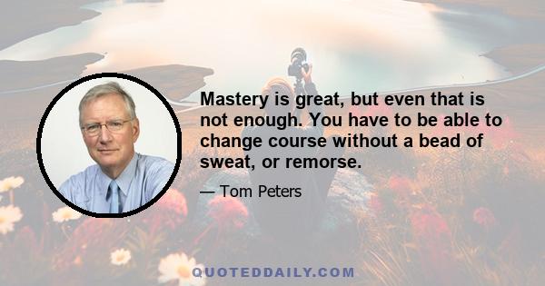 Mastery is great, but even that is not enough. You have to be able to change course without a bead of sweat, or remorse.