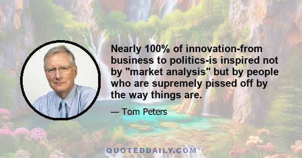 Nearly 100% of innovation-from business to politics-is inspired not by market analysis but by people who are supremely pissed off by the way things are.