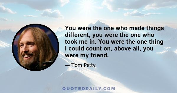 You were the one who made things different, you were the one who took me in. You were the one thing I could count on, above all, you were my friend.