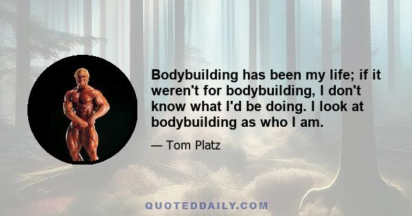 Bodybuilding has been my life; if it weren't for bodybuilding, I don't know what I'd be doing. I look at bodybuilding as who I am.