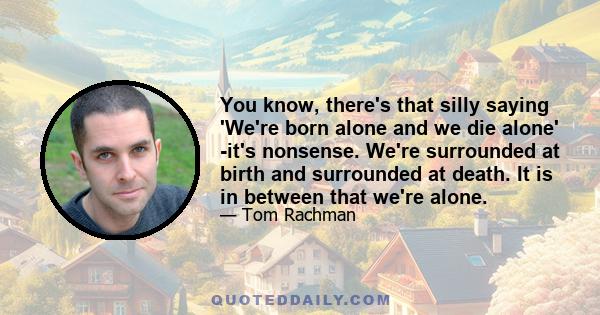 You know, there's that silly saying 'We're born alone and we die alone' -it's nonsense. We're surrounded at birth and surrounded at death. It is in between that we're alone.