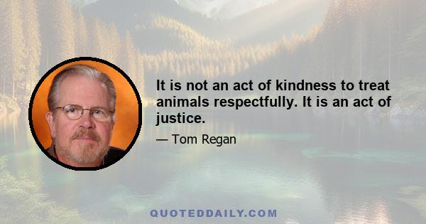 It is not an act of kindness to treat animals respectfully. It is an act of justice.