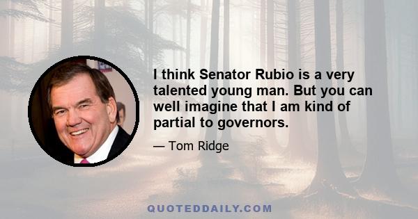 I think Senator Rubio is a very talented young man. But you can well imagine that I am kind of partial to governors.