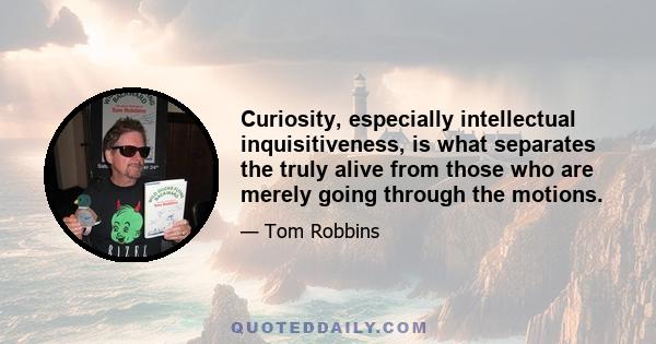 Curiosity, especially intellectual inquisitiveness, is what separates the truly alive from those who are merely going through the motions.