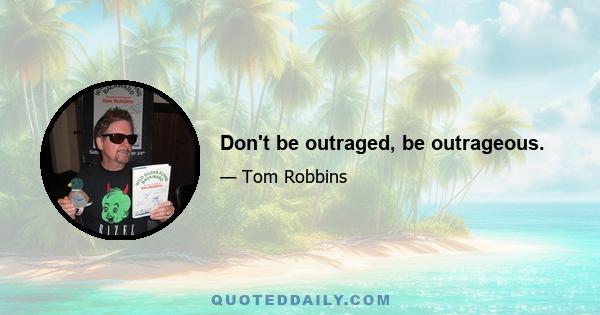 Don't be outraged, be outrageous.