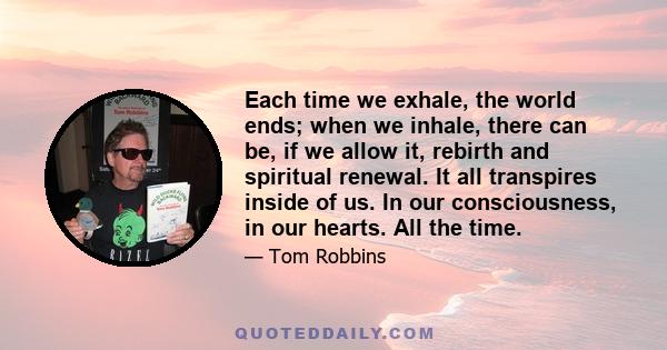 Each time we exhale, the world ends; when we inhale, there can be, if we allow it, rebirth and spiritual renewal. It all transpires inside of us. In our consciousness, in our hearts. All the time.