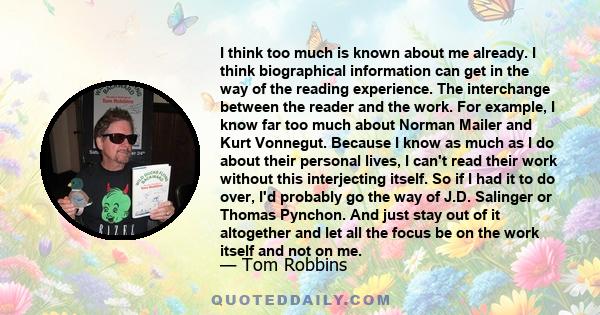 I think too much is known about me already. I think biographical information can get in the way of the reading experience. The interchange between the reader and the work. For example, I know far too much about Norman